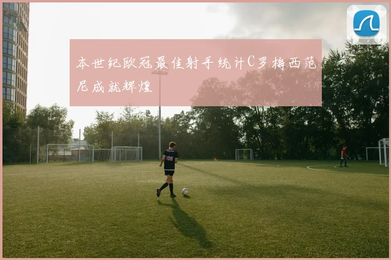 本世纪欧冠最佳射手统计C罗梅西范尼成就辉煌
